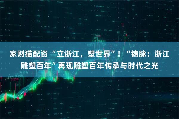 家财猫配资 “立浙江，塑世界”！“铸脉：浙江雕塑百年”再现雕塑百年传承与时代之光