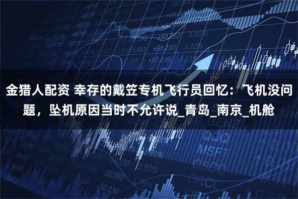 金猎人配资 幸存的戴笠专机飞行员回忆：飞机没问题，坠机原因当时不允许说_青岛_南京_机舱