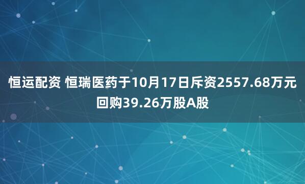 恒运配资 恒瑞医药于10月17日斥资2557.68万元回购39.26万股A股