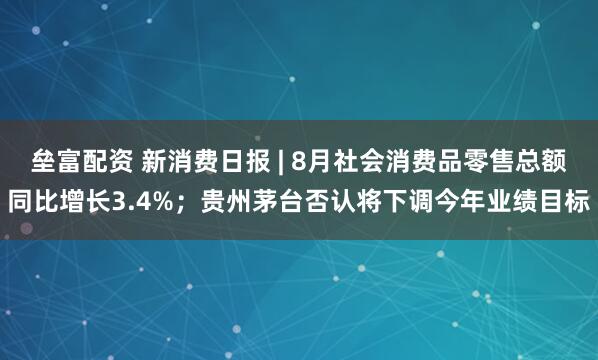 垒富配资 新消费日报 | 8月社会消费品零售总额同比增长3.4%；贵州茅台否认将下调今年业绩目标