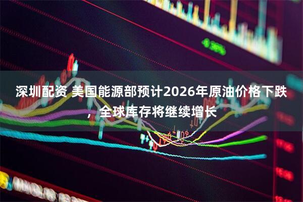 深圳配资 美国能源部预计2026年原油价格下跌，全球库存将继续增长