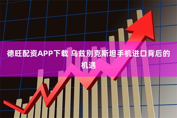 德旺配资APP下载 乌兹别克斯坦手机进口背后的机遇