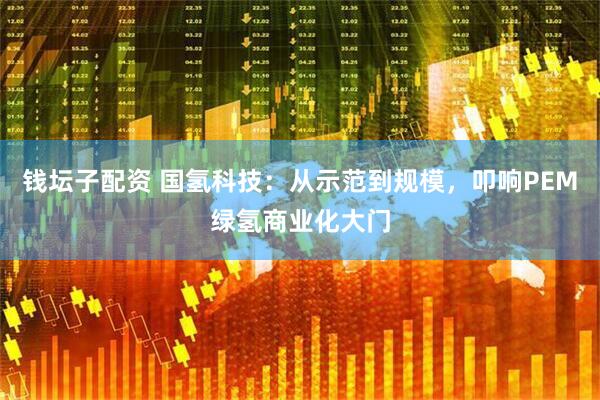 钱坛子配资 国氢科技：从示范到规模，叩响PEM绿氢商业化大门