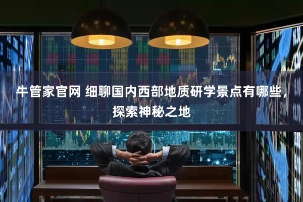 牛管家官网 细聊国内西部地质研学景点有哪些，探索神秘之地