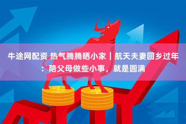 牛途网配资 热气腾腾晒小家｜航天夫妻回乡过年：陪父母做些小事，就是圆满