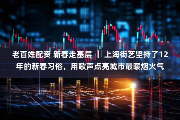 老百姓配资 新春走基层 ｜ 上海街艺坚持了12年的新春习俗，用歌声点亮城市最暖烟火气