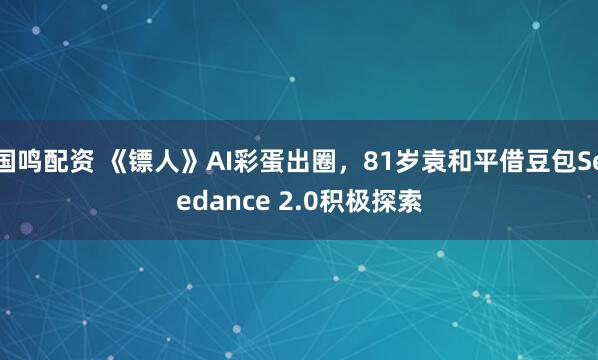 国鸣配资 《镖人》AI彩蛋出圈，81岁袁和平借豆包Seedance 2.0积极探索