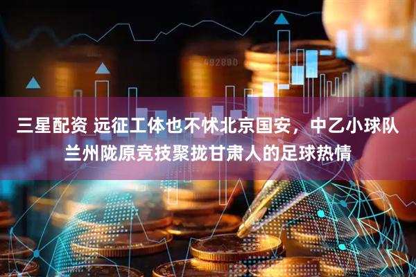 三星配资 远征工体也不怵北京国安，中乙小球队兰州陇原竞技聚拢甘肃人的足球热情